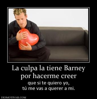 La culpa la tiene Barney por hacerme creer  que si te quiero yo, tú me vas a querer a mi.