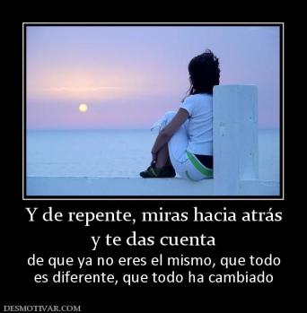 Y de repente, miras hacia atrás y te das cuenta de que ya no eres el mismo, que todo es diferente, que todo ha cambiado