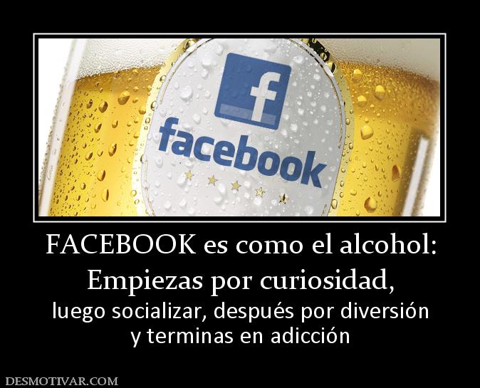 FACEBOOK es como el alcohol: Empiezas por curiosidad,  luego socializar, después por diversión y terminas en adicción
