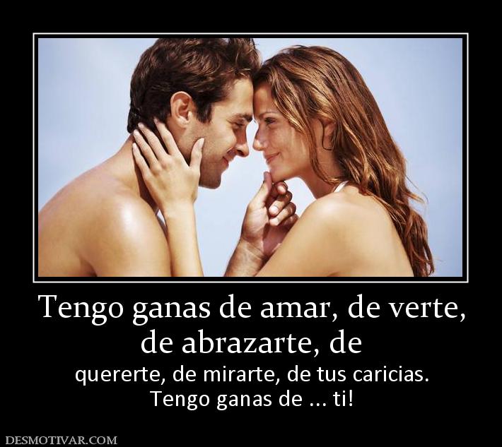 Tengo ganas de amar, de verte, de abrazarte, de quererte, de mirarte, de tus caricias. Tengo ganas de ... ti!