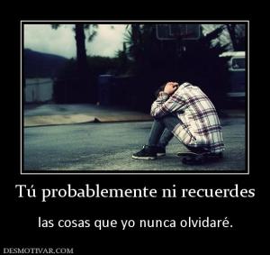 Tú probablemente ni recuerdes  las cosas que yo nunca olvidaré.
