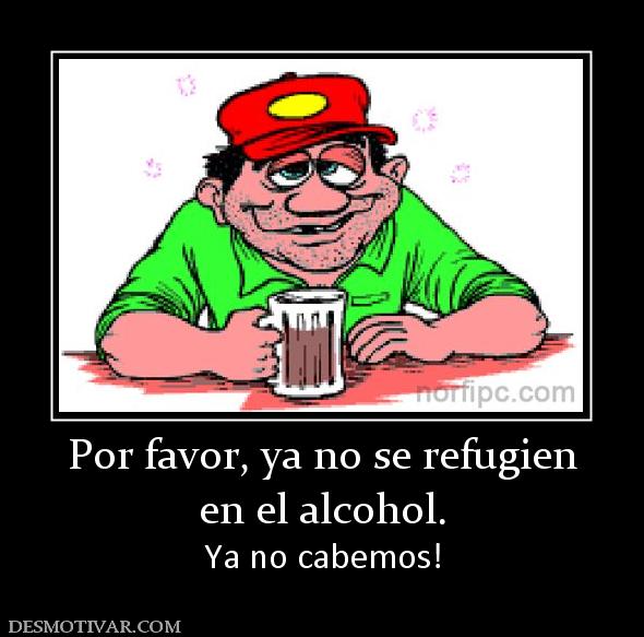 Por favor, ya no se refugien en el alcohol. Ya no cabemos!