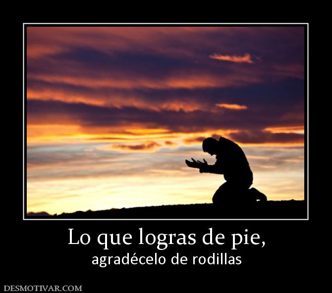 Lo que logras de pie, agradécelo de rodillas