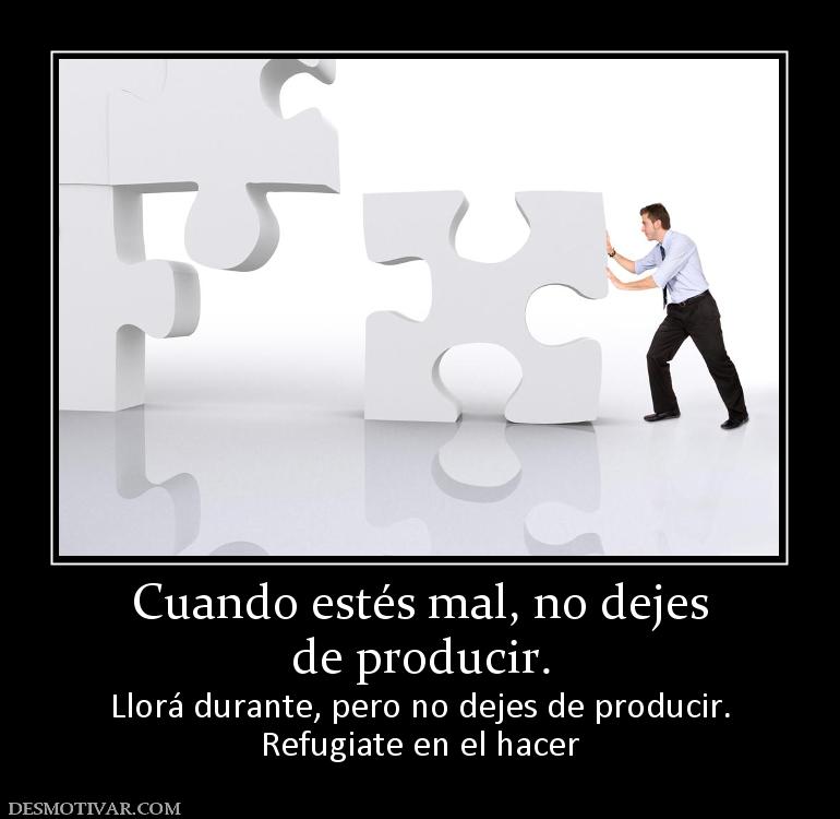 Cuando estés mal, no dejes de producir.  Llorá durante, pero no dejes de producir. Refugiate en el hacer