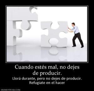 Cuando estés mal, no dejes de producir.  Llorá durante, pero no dejes de producir. Refugiate en el hacer