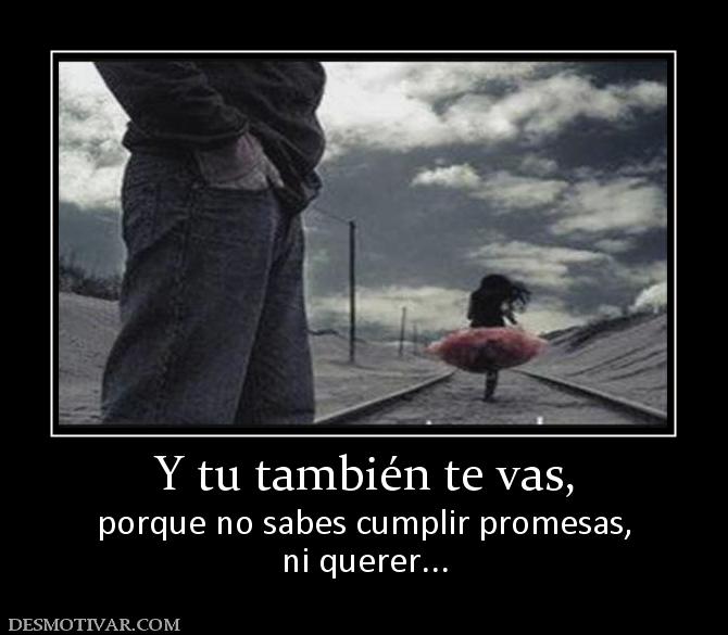 Y tu también te vas, porque no sabes cumplir promesas, ni querer...