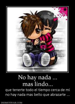 No hay nada ... mas lindo... que tenerte todo el tiempo cerca de mi no hay nada mas bello que abrazarte ...
