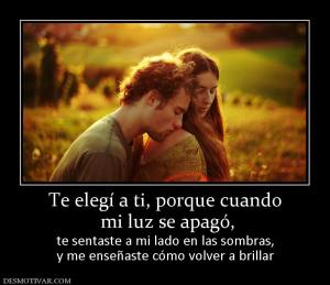 Te elegí a ti, porque cuando  mi luz se apagó,  te sentaste a mi lado en las sombras, y me enseñaste cómo volver a brillar
