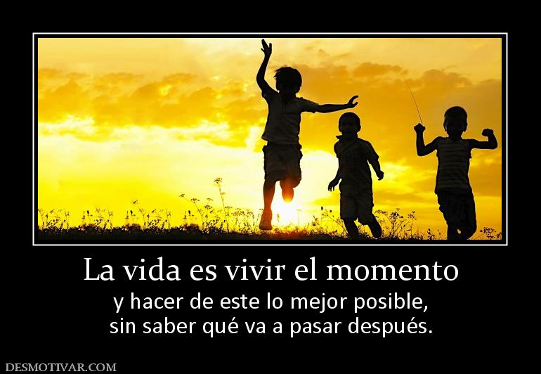 La vida es vivir el momento y hacer de este lo mejor posible, sin saber qué va a pasar después.