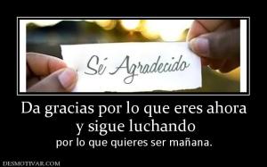 Da gracias por lo que eres ahora  y sigue luchando  por lo que quieres ser mañana.