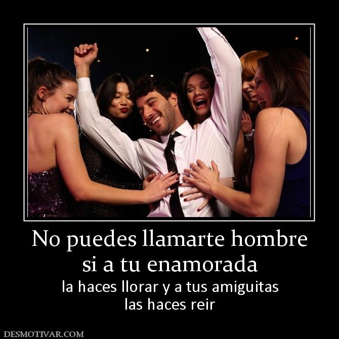 No puedes llamarte hombre si a tu enamorada la haces llorar y a tus amiguitas las haces reir