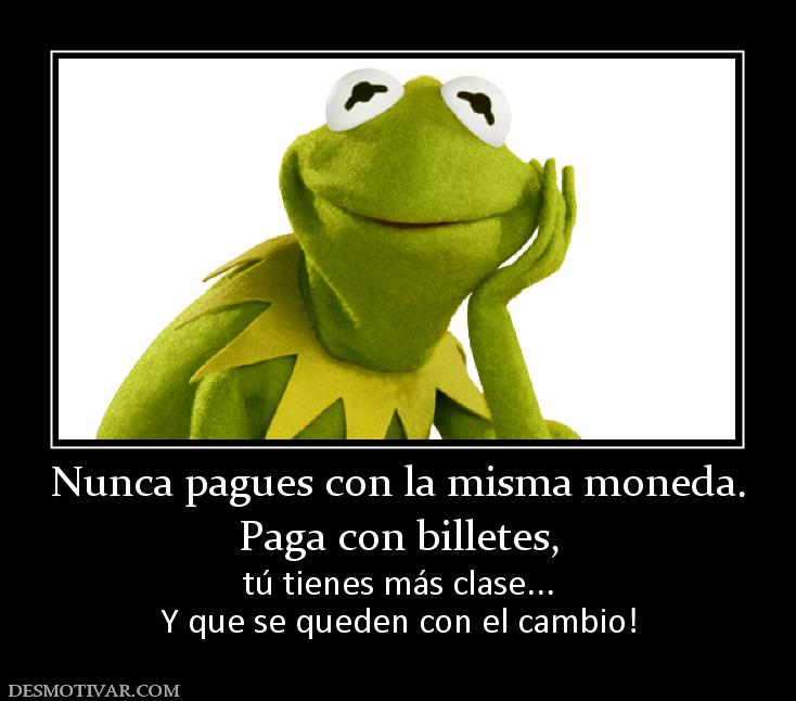 Nunca pagues con la misma moneda. Paga con billetes, tú tienes más clase... Y que se queden con el cambio!