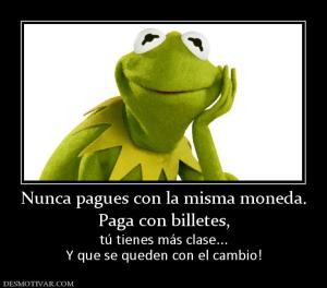 Nunca pagues con la misma moneda. Paga con billetes, tú tienes más clase... Y que se queden con el cambio!