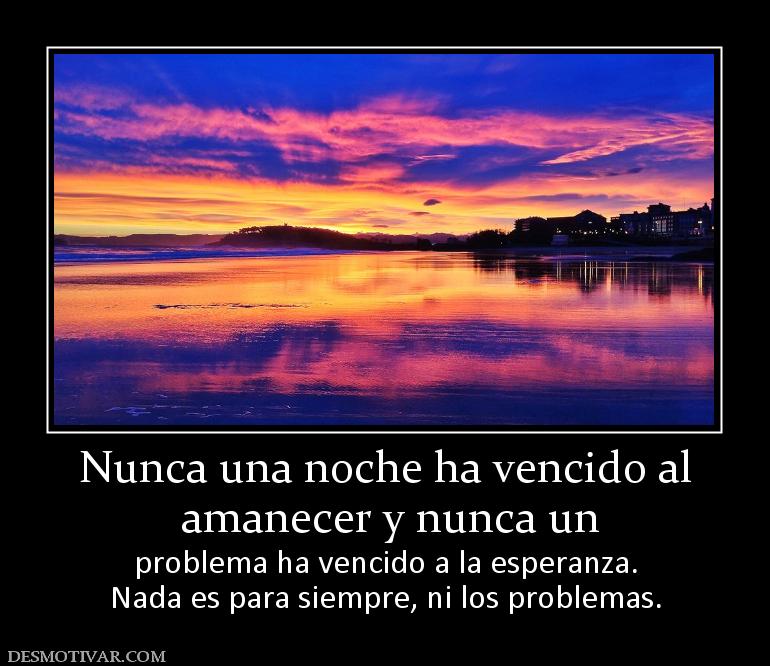 Nunca una noche ha vencido al  amanecer y nunca un   problema ha vencido a la esperanza. Nada es para siempre, ni los problemas.