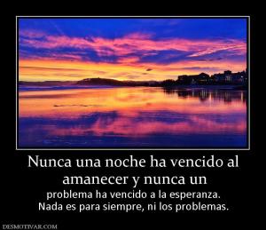Nunca una noche ha vencido al  amanecer y nunca un   problema ha vencido a la esperanza. Nada es para siempre, ni los problemas.