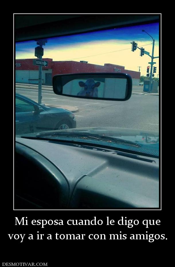 Mi esposa cuando le digo que voy a ir a tomar con mis amigos.