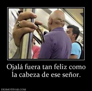 Ojalá fuera tan feliz como la cabeza de ese señor.