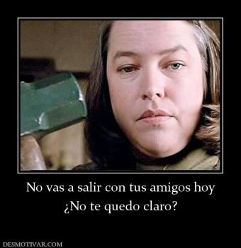 No vas a salir con tus amigos hoy ¿No te quedo claro?