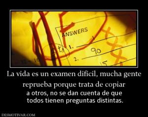 La vida es un examen difícil, mucha ge reprueba porque trata de copiar a otros, no se dan cuenta de que  todos tienen preguntas distintas.
