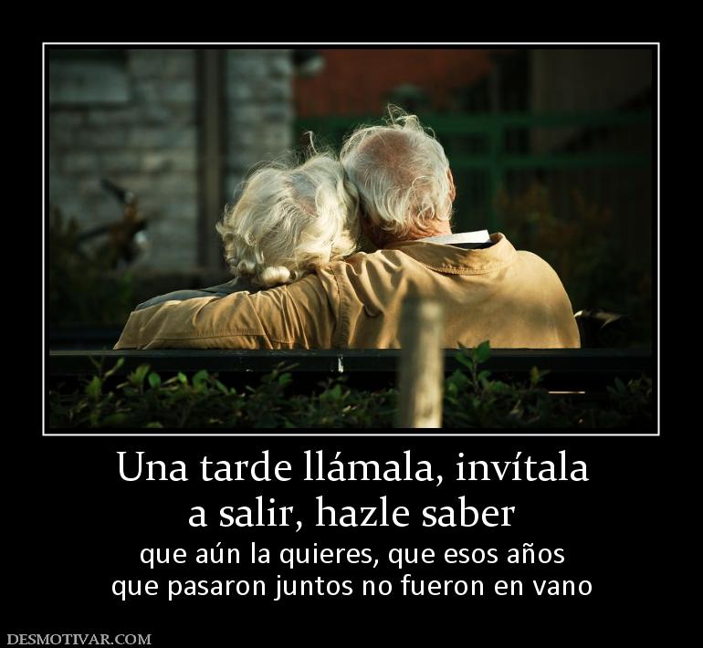 Una tarde llámala, invítala a salir, hazle saber  que aún la quieres, que esos años que pasaron juntos no fueron en vano