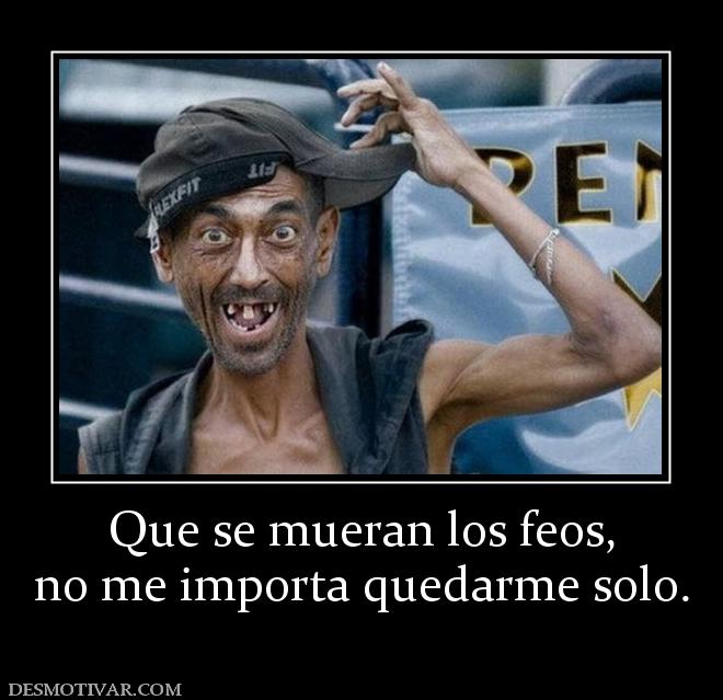 Que se mueran los feos, no me importa quedarme solo.