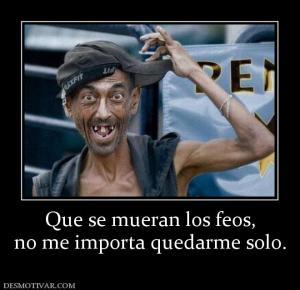 Que se mueran los feos, no me importa quedarme solo.