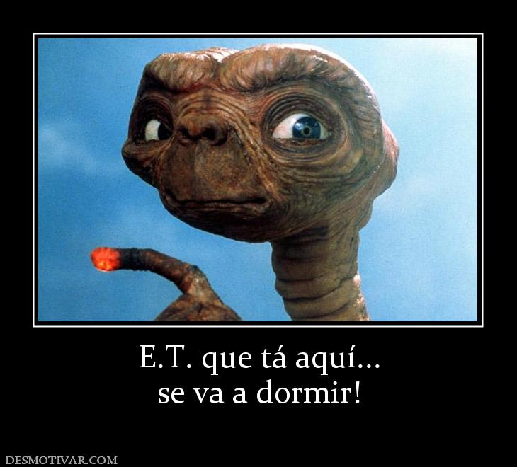 E.T. que tá aquí... se va a dormir!