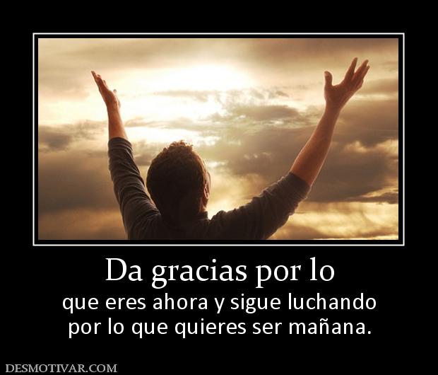 Da gracias por lo que eres ahora y sigue luchando por lo que quieres ser mañana.