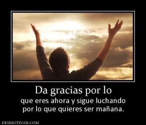 Da gracias por lo que eres ahora y sigue luchando por lo que quieres ser mañana.