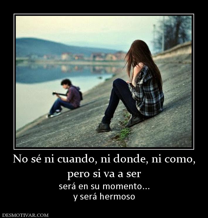 No sé ni cuando, ni donde, ni como, pero si va a ser  será en su momento... y será hermoso