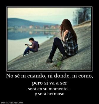 No sé ni cuando, ni donde, ni como, pero si va a ser  será en su momento... y será hermoso