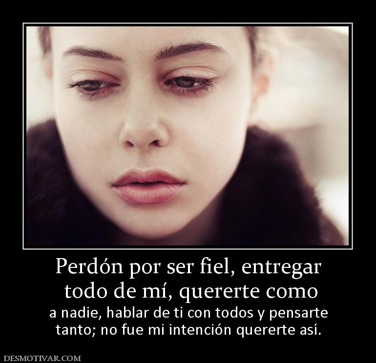 Perdón por ser fiel, entregar  todo de mí, quererte como a nadie, hablar de ti con todos y pensarte tanto; no fue mi intención quererte así.