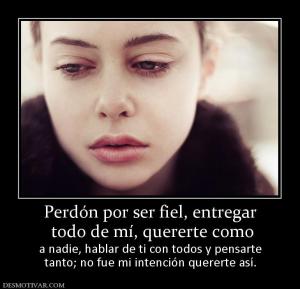 Perdón por ser fiel, entregar  todo de mí, quererte como a nadie, hablar de ti con todos y pensarte tanto; no fue mi intención quererte así.