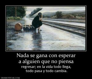 Nada se gana con esperar a alguien que no piensa  regresar; en la vida todo llega,  todo pasa y todo cambia.