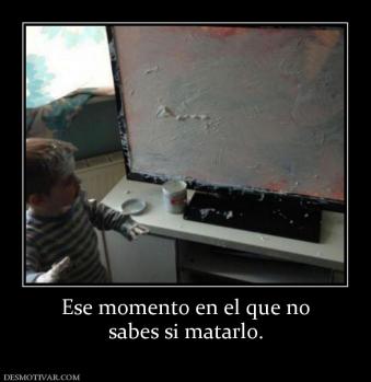 Ese momento en el que no sabes si matarlo.