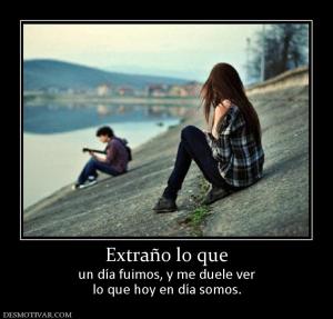 Extraño lo que un día fuimos, y me duele ver lo que hoy en día somos.