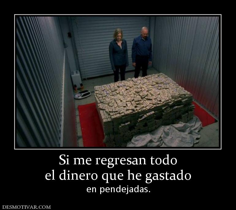 Si me regresan todo el dinero que he gastado en pendejadas.