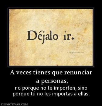 A veces tienes que renunciar  a personas,  no porque no te importen, sino porque tú no les importas a ellas.