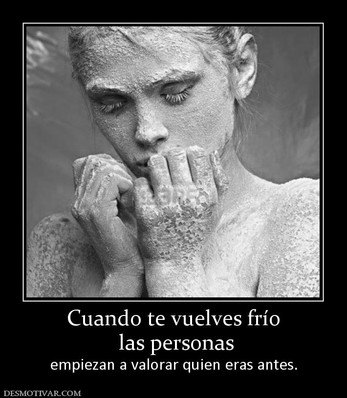 Cuando te vuelves frío  las personas  empiezan a valorar quien eras antes.