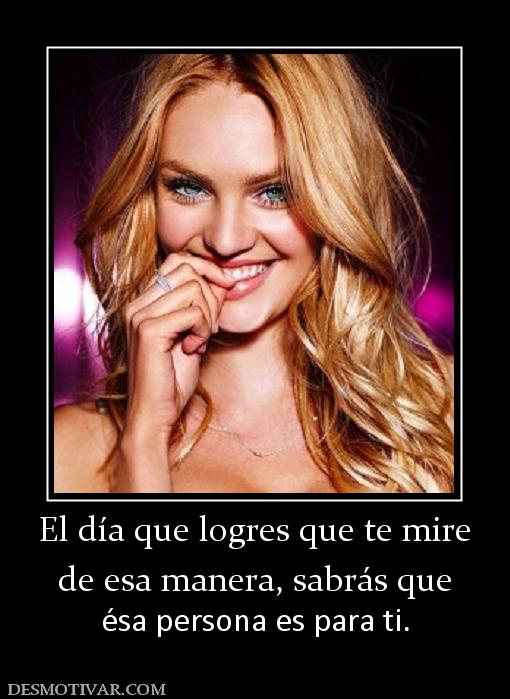 El día que logres que te mire de esa manera, sabrás que  ésa persona es para ti.