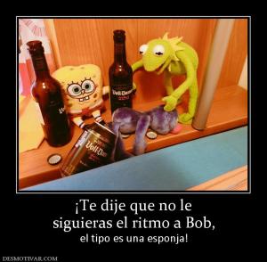 ¡Te dije que no le siguieras el ritmo a Bob,  el tipo es una esponja!