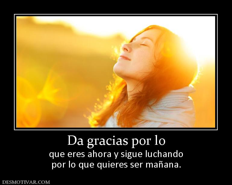Da gracias por lo que eres ahora y sigue luchando por lo que quieres ser mañana.