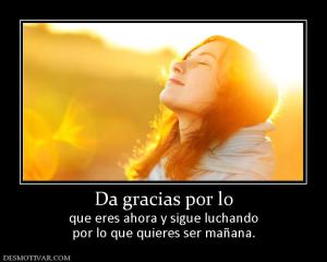 Da gracias por lo que eres ahora y sigue luchando por lo que quieres ser mañana.
