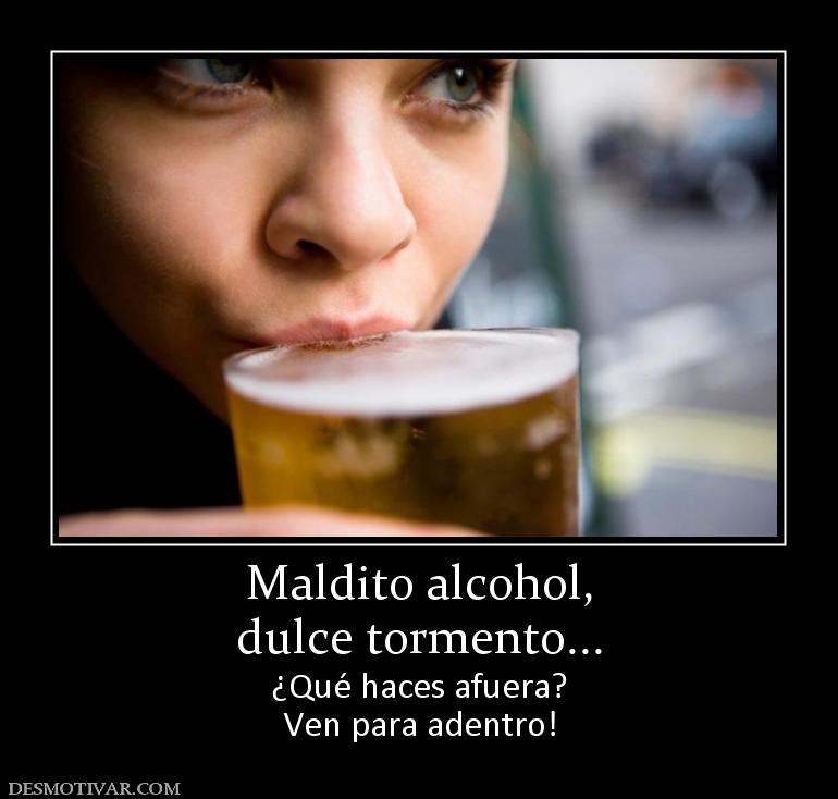 Maldito alcohol, dulce tormento... ¿Qué haces afuera? Ven para adentro!