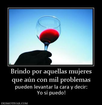Brindo por aquellas mujeres que aún con mil problemas pueden levantar la cara y decir: Yo sí puedo!