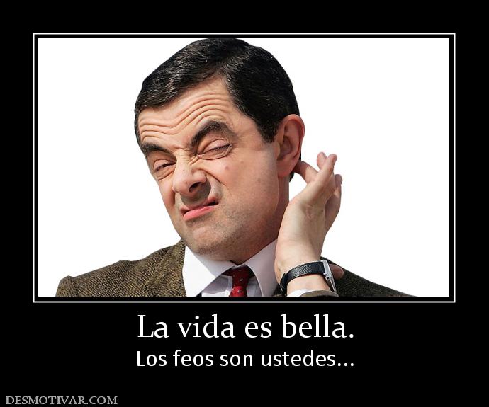 La vida es bella. Los feos son ustedes...