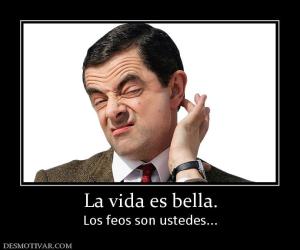 La vida es bella. Los feos son ustedes...