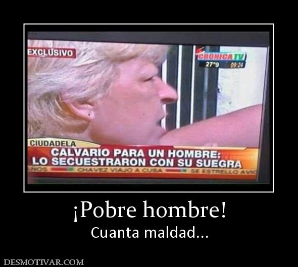 ¡Pobre hombre! Cuanta maldad...