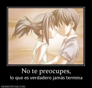 No te preocupes, lo que es verdadero jamás termina