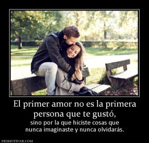 El primer amor no es la primera persona que te gustó,   sino por la que hiciste cosas que nunca imaginaste y nunca olvidarás.